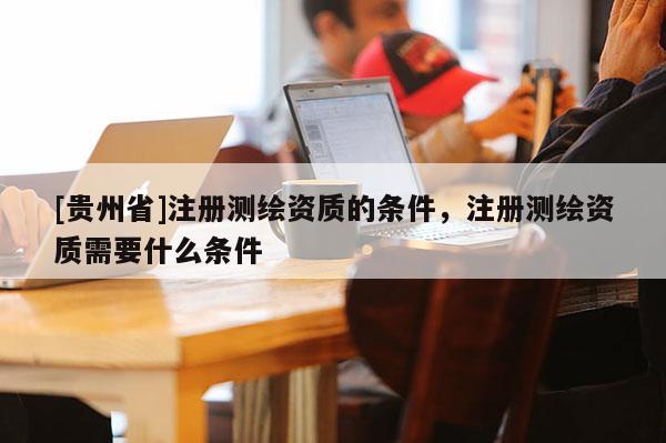 [貴州省]注冊測繪資質(zhì)的條件，注冊測繪資質(zhì)需要什么條件