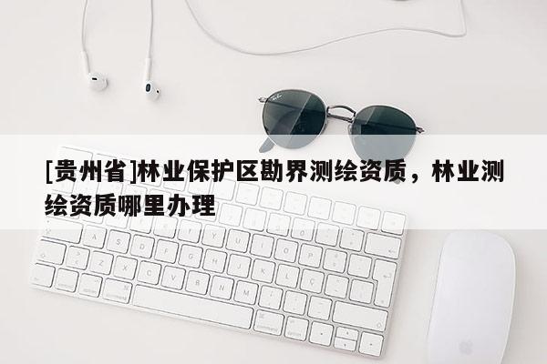 [貴州省]林業(yè)保護(hù)區(qū)勘界測(cè)繪資質(zhì)，林業(yè)測(cè)繪資質(zhì)哪里辦理