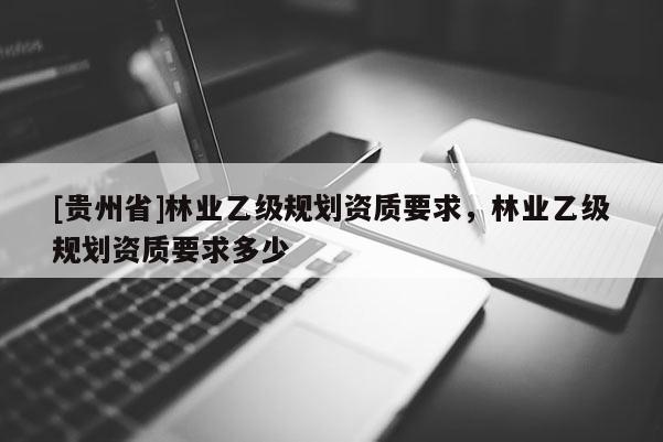 [貴州省]林業(yè)乙級規(guī)劃資質(zhì)要求，林業(yè)乙級規(guī)劃資質(zhì)要求多少