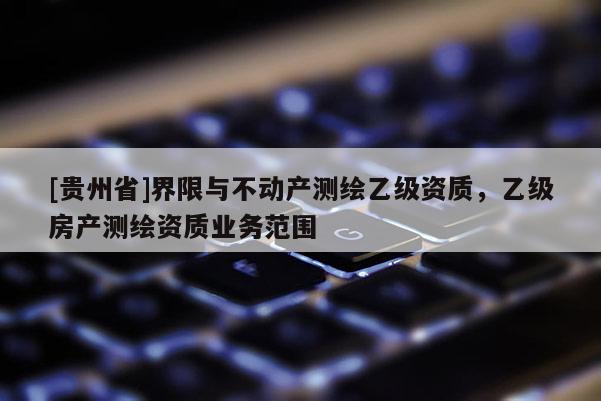 [貴州省]界限與不動(dòng)產(chǎn)測(cè)繪乙級(jí)資質(zhì)，乙級(jí)房產(chǎn)測(cè)繪資質(zhì)業(yè)務(wù)范圍