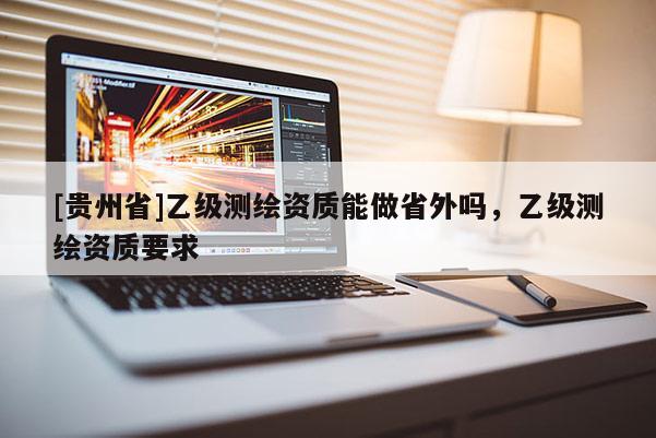 [貴州省]乙級(jí)測(cè)繪資質(zhì)能做省外嗎，乙級(jí)測(cè)繪資質(zhì)要求