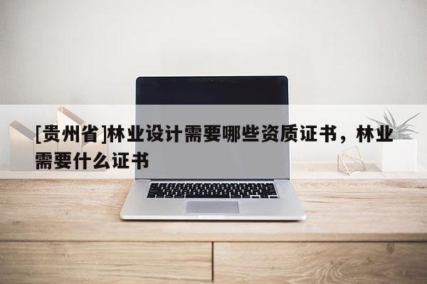 [貴州省]林業(yè)設(shè)計(jì)需要哪些資質(zhì)證書，林業(yè)需要什么證書