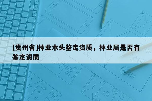 [貴州省]林業(yè)木頭鑒定資質(zhì)，林業(yè)局是否有鑒定資質(zhì)