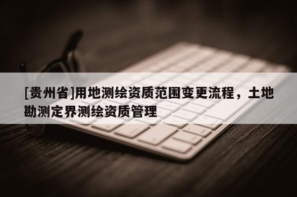 [貴州省]用地測繪資質(zhì)范圍變更流程，土地勘測定界測繪資質(zhì)管理