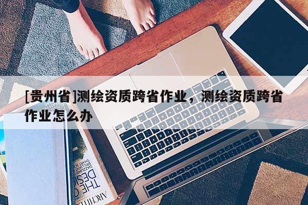 [貴州省]測(cè)繪資質(zhì)跨省作業(yè)，測(cè)繪資質(zhì)跨省作業(yè)怎么辦