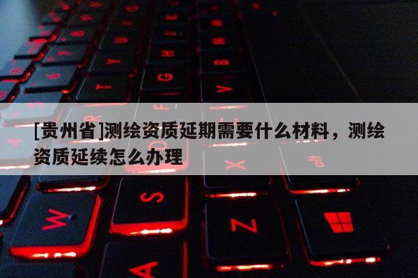 [貴州省]測(cè)繪資質(zhì)延期需要什么材料，測(cè)繪資質(zhì)延續(xù)怎么辦理
