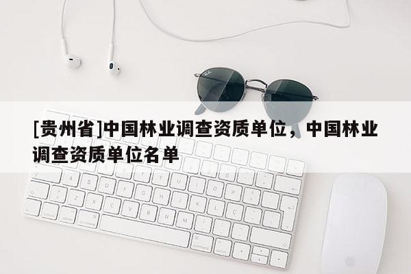 [貴州省]中國(guó)林業(yè)調(diào)查資質(zhì)單位，中國(guó)林業(yè)調(diào)查資質(zhì)單位名單