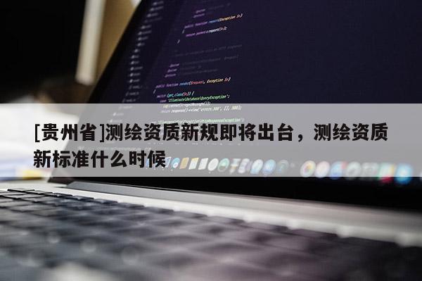 [貴州省]測繪資質(zhì)新規(guī)即將出臺，測繪資質(zhì)新標準什么時候