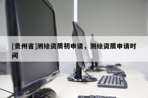 [貴州省]測繪資質(zhì)初申請，測繪資質(zhì)申請時間