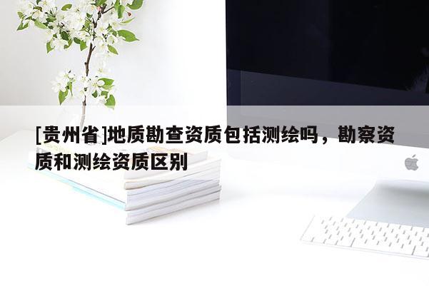 [貴州省]地質(zhì)勘查資質(zhì)包括測(cè)繪嗎，勘察資質(zhì)和測(cè)繪資質(zhì)區(qū)別