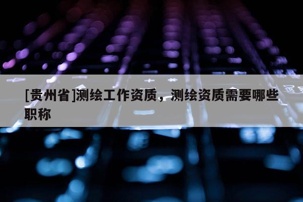 [貴州省]測繪工作資質(zhì)，測繪資質(zhì)需要哪些職稱