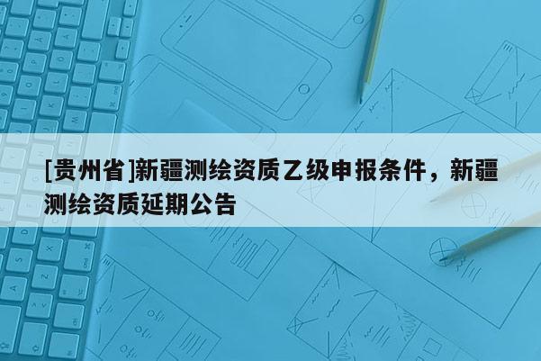 [貴州省]新疆測繪資質(zhì)乙級申報條件，新疆測繪資質(zhì)延期公告