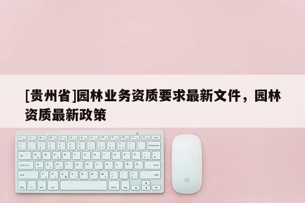 [貴州省]園林業(yè)務(wù)資質(zhì)要求最新文件，園林資質(zhì)最新政策