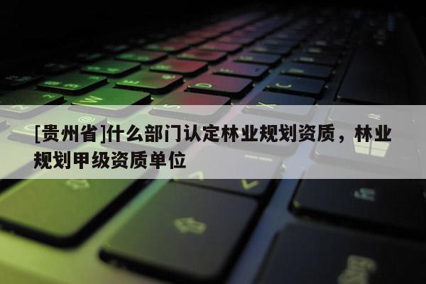 [貴州省]什么部門認(rèn)定林業(yè)規(guī)劃資質(zhì)，林業(yè)規(guī)劃甲級(jí)資質(zhì)單位