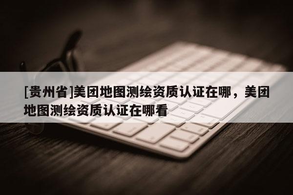 [貴州省]美團(tuán)地圖測繪資質(zhì)認(rèn)證在哪，美團(tuán)地圖測繪資質(zhì)認(rèn)證在哪看
