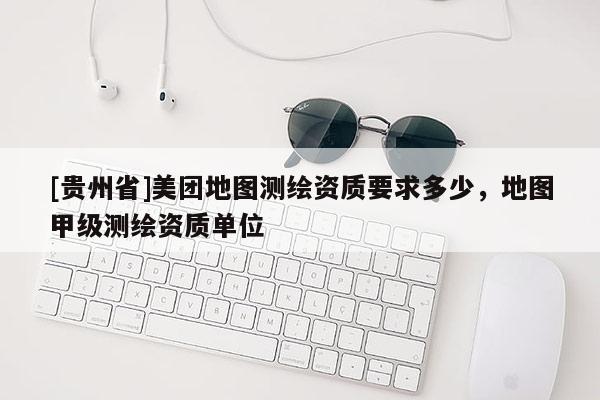 [貴州省]美團地圖測繪資質(zhì)要求多少，地圖甲級測繪資質(zhì)單位