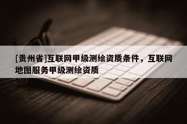[貴州省]互聯(lián)網(wǎng)甲級測繪資質(zhì)條件，互聯(lián)網(wǎng)地圖服務(wù)甲級測繪資質(zhì)