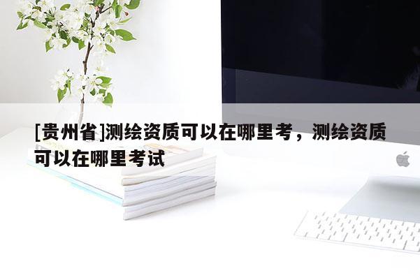 [貴州省]測(cè)繪資質(zhì)可以在哪里考，測(cè)繪資質(zhì)可以在哪里考試
