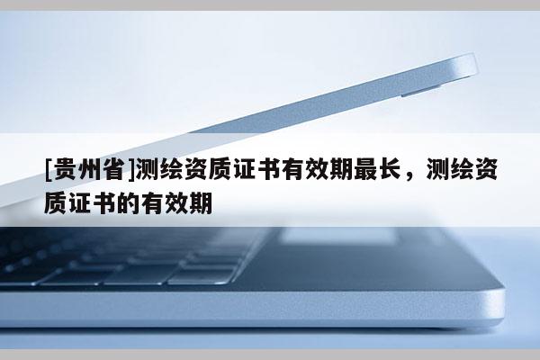 [貴州省]測繪資質(zhì)證書有效期最長，測繪資質(zhì)證書的有效期