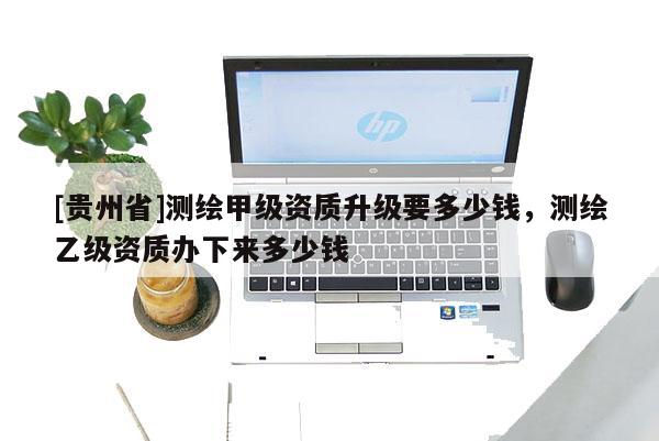 [貴州省]測繪甲級資質(zhì)升級要多少錢，測繪乙級資質(zhì)辦下來多少錢