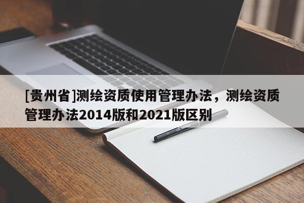 [貴州省]測(cè)繪資質(zhì)使用管理辦法，測(cè)繪資質(zhì)管理辦法2014版和2021版區(qū)別
