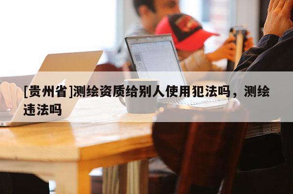 [貴州省]測繪資質(zhì)給別人使用犯法嗎，測繪違法嗎