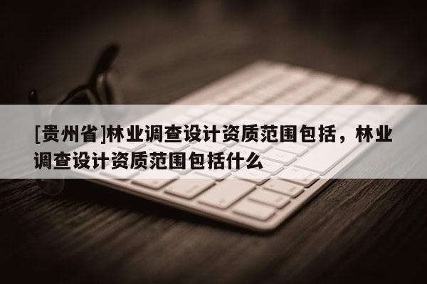 [貴州省]林業(yè)調(diào)查設(shè)計資質(zhì)范圍包括，林業(yè)調(diào)查設(shè)計資質(zhì)范圍包括什么
