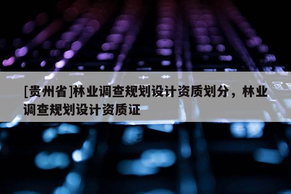 [貴州省]林業(yè)調(diào)查規(guī)劃設(shè)計(jì)資質(zhì)劃分，林業(yè)調(diào)查規(guī)劃設(shè)計(jì)資質(zhì)證