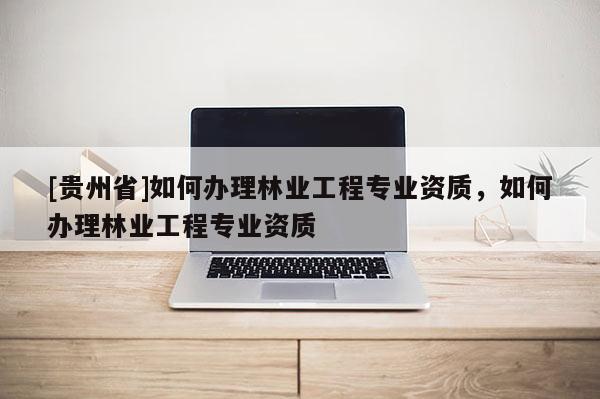 [貴州省]如何辦理林業(yè)工程專業(yè)資質(zhì)，如何辦理林業(yè)工程專業(yè)資質(zhì)