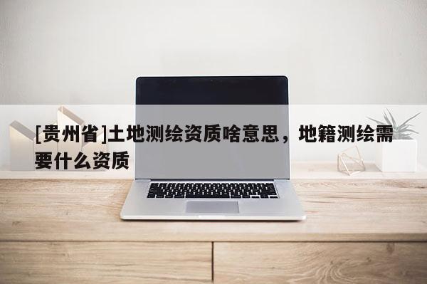 [貴州省]土地測繪資質(zhì)啥意思，地籍測繪需要什么資質(zhì)