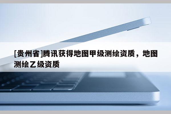 [貴州省]騰訊獲得地圖甲級測繪資質(zhì)，地圖測繪乙級資質(zhì)