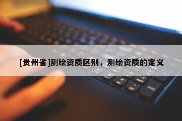 [貴州省]測(cè)繪資質(zhì)區(qū)別，測(cè)繪資質(zhì)的定義