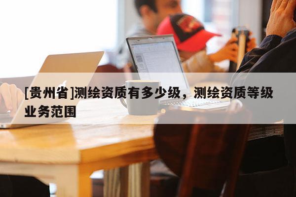 [貴州省]測(cè)繪資質(zhì)有多少級(jí)，測(cè)繪資質(zhì)等級(jí)業(yè)務(wù)范圍