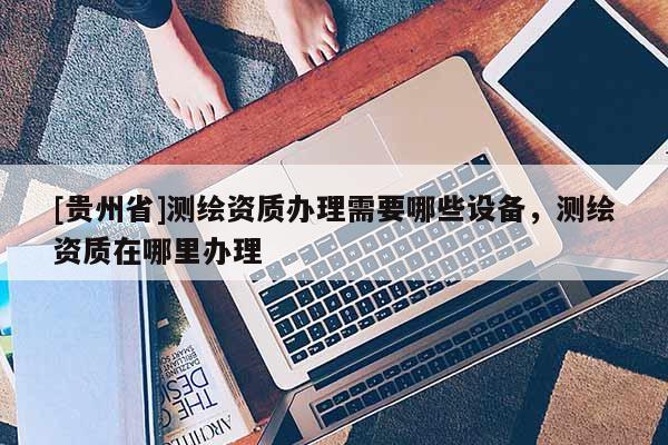 [貴州省]測繪資質辦理需要哪些設備，測繪資質在哪里辦理