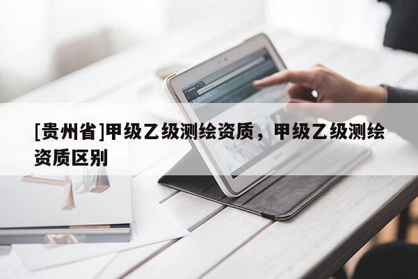 [貴州省]甲級(jí)乙級(jí)測(cè)繪資質(zhì)，甲級(jí)乙級(jí)測(cè)繪資質(zhì)區(qū)別