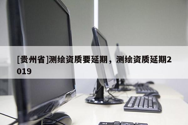 [貴州省]測繪資質(zhì)要延期，測繪資質(zhì)延期2019