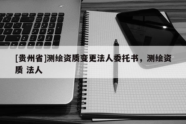 [貴州省]測繪資質(zhì)變更法人委托書，測繪資質(zhì) 法人