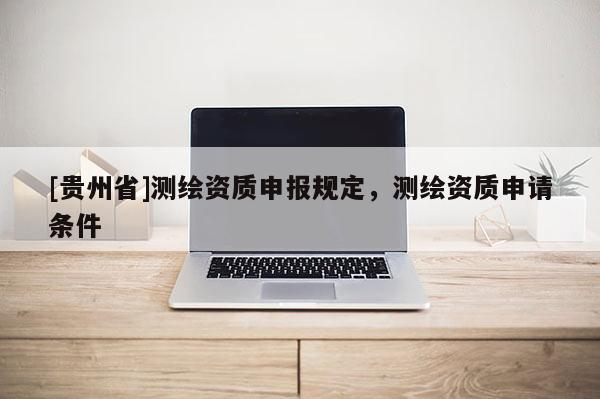 [貴州省]測繪資質(zhì)申報規(guī)定，測繪資質(zhì)申請條件