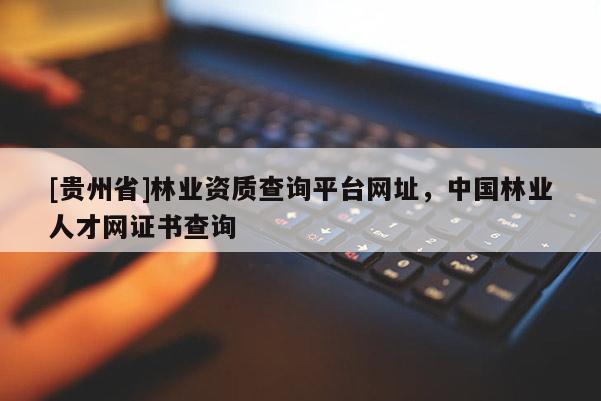 [貴州省]林業(yè)資質(zhì)查詢平臺網(wǎng)址，中國林業(yè)人才網(wǎng)證書查詢