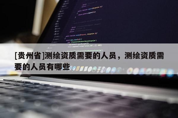 [貴州省]測繪資質(zhì)需要的人員，測繪資質(zhì)需要的人員有哪些