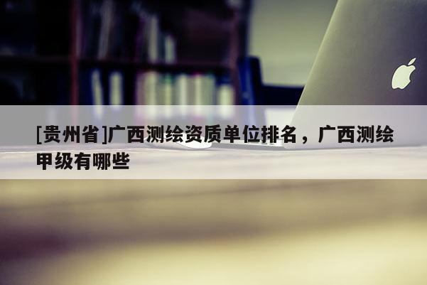 [貴州省]廣西測繪資質(zhì)單位排名，廣西測繪甲級有哪些