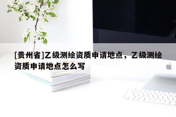 [貴州省]乙級測繪資質(zhì)申請地點，乙級測繪資質(zhì)申請地點怎么寫
