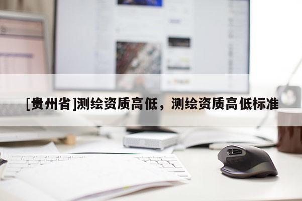 [貴州省]測繪資質(zhì)高低，測繪資質(zhì)高低標(biāo)準(zhǔn)