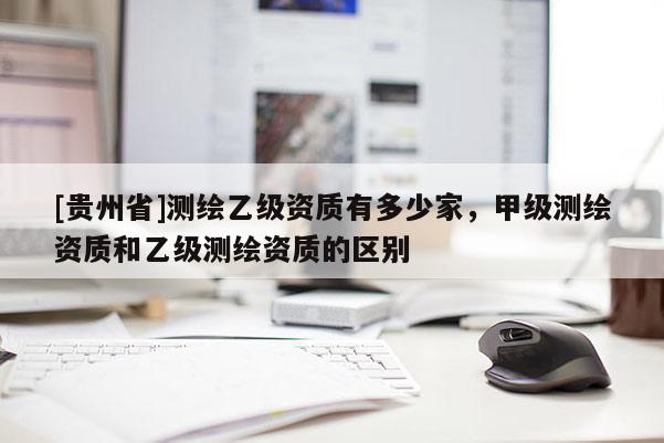 [貴州省]測繪乙級資質(zhì)有多少家，甲級測繪資質(zhì)和乙級測繪資質(zhì)的區(qū)別