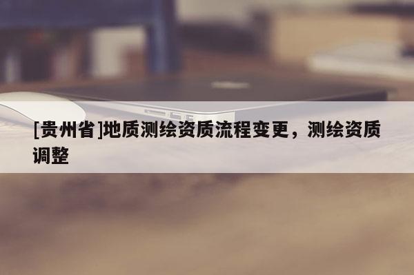 [貴州省]地質(zhì)測繪資質(zhì)流程變更，測繪資質(zhì)調(diào)整