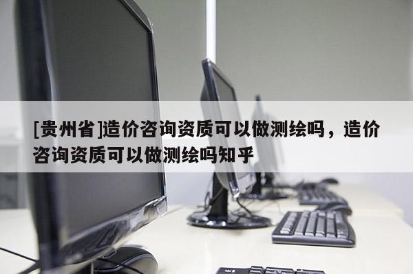 [貴州省]造價咨詢資質(zhì)可以做測繪嗎，造價咨詢資質(zhì)可以做測繪嗎知乎