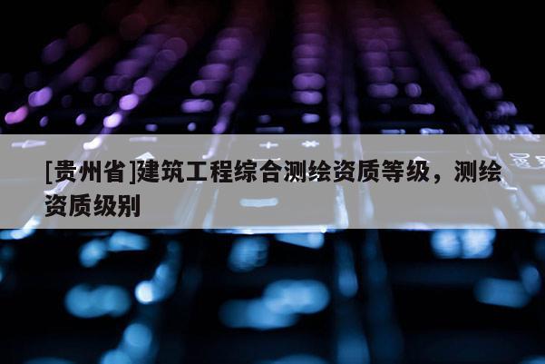 [貴州省]建筑工程綜合測繪資質(zhì)等級，測繪資質(zhì)級別