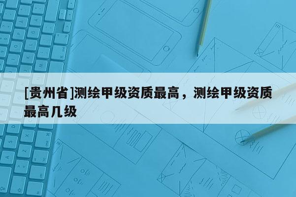 [貴州省]測繪甲級資質(zhì)最高，測繪甲級資質(zhì)最高幾級