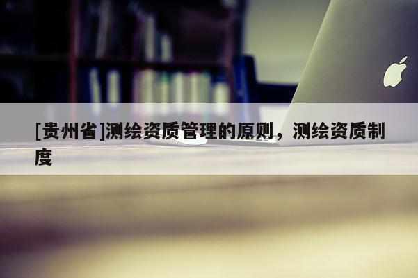 [貴州省]測繪資質(zhì)管理的原則，測繪資質(zhì)制度