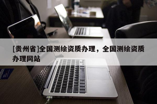 [貴州省]全國測繪資質(zhì)辦理，全國測繪資質(zhì)辦理網(wǎng)站